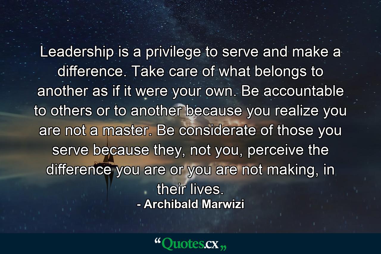 Leadership is a privilege to serve and make a difference. Take care of what belongs to another as if it were your own. Be accountable to others or to another because you realize you are not a master. Be considerate of those you serve because they, not you, perceive the difference you are or you are not making, in their lives. - Quote by Archibald Marwizi