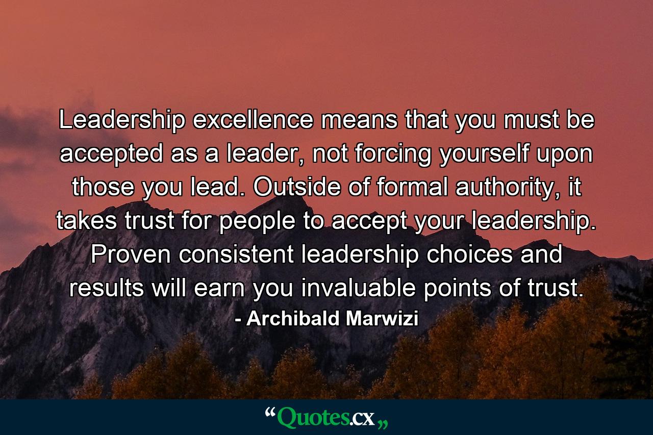 Leadership excellence means that you must be accepted as a leader, not forcing yourself upon those you lead. Outside of formal authority, it takes trust for people to accept your leadership. Proven consistent leadership choices and results will earn you invaluable points of trust. - Quote by Archibald Marwizi