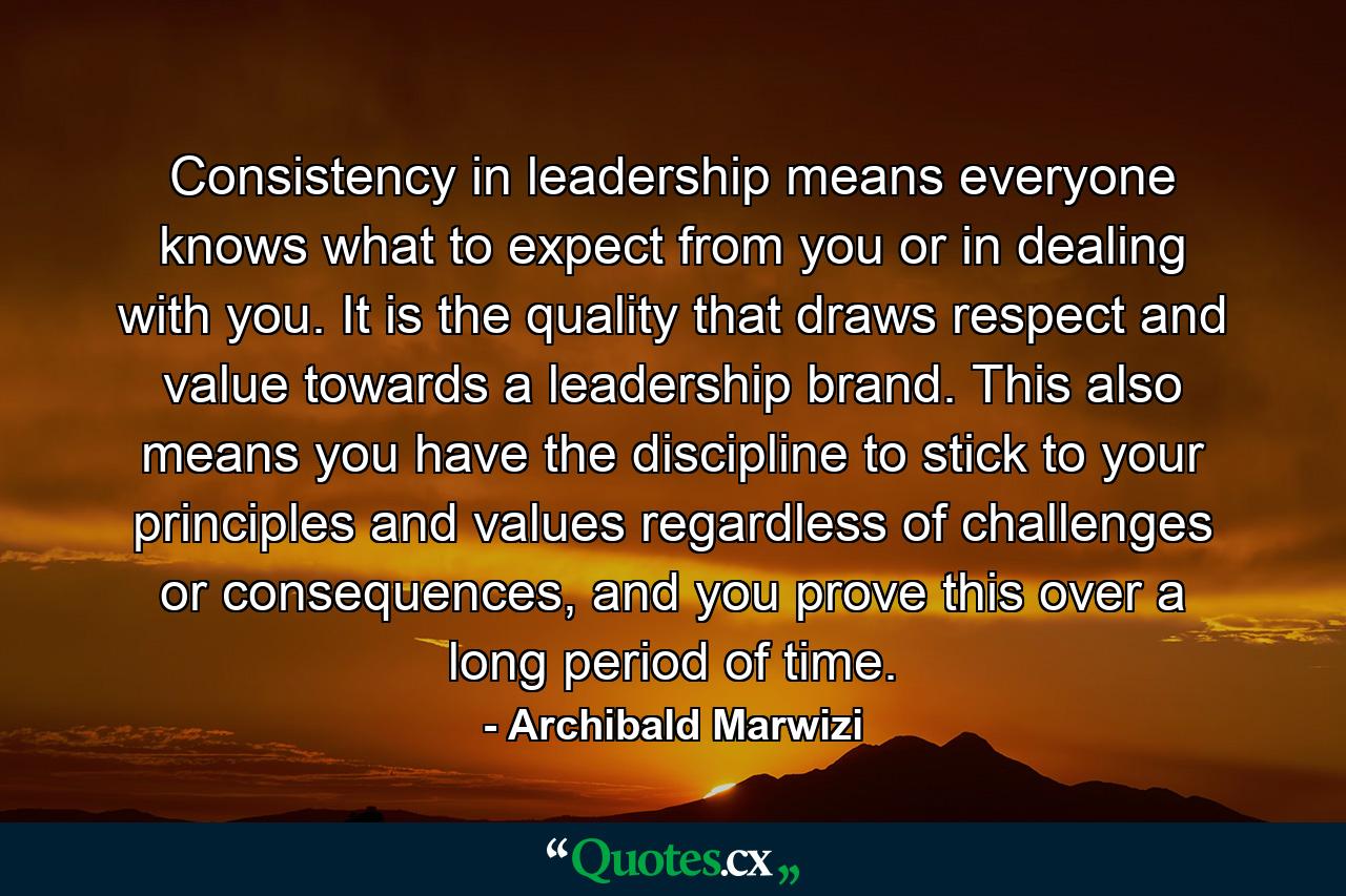 Consistency in leadership means everyone knows what to expect from you or in dealing with you. It is the quality that draws respect and value towards a leadership brand. This also means you have the discipline to stick to your principles and values regardless of challenges or consequences, and you prove this over a long period of time. - Quote by Archibald Marwizi