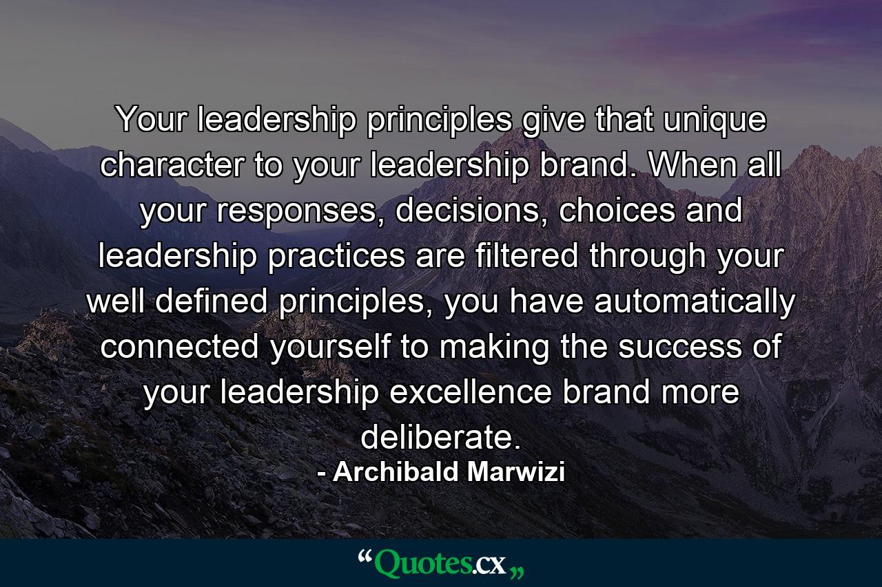 Your leadership principles give that unique character to your leadership brand. When all your responses, decisions, choices and leadership practices are filtered through your well defined principles, you have automatically connected yourself to making the success of your leadership excellence brand more deliberate. - Quote by Archibald Marwizi