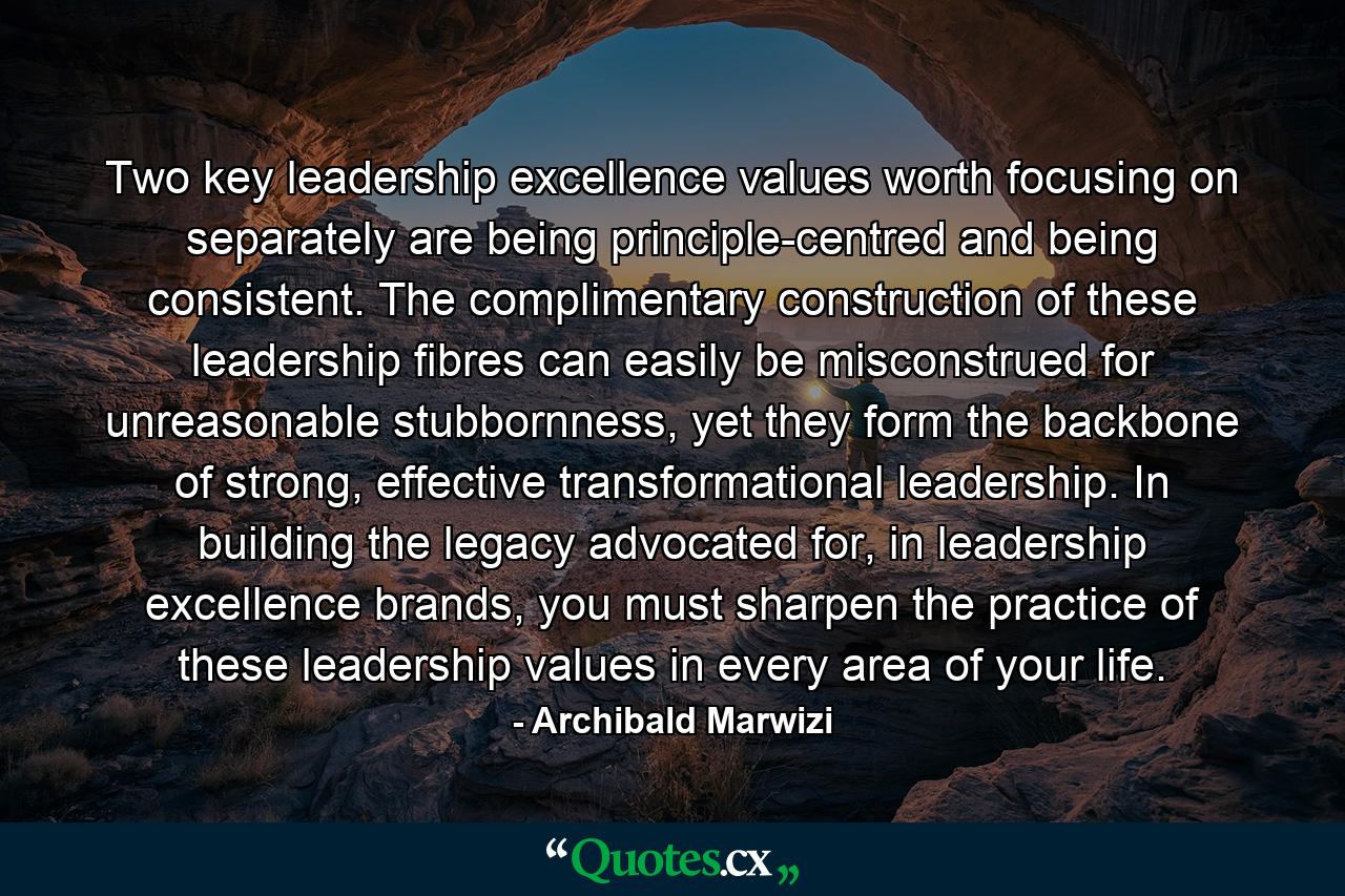 Two key leadership excellence values worth focusing on separately are being principle-centred and being consistent. The complimentary construction of these leadership fibres can easily be misconstrued for unreasonable stubbornness, yet they form the backbone of strong, effective transformational leadership. In building the legacy advocated for, in leadership excellence brands, you must sharpen the practice of these leadership values in every area of your life. - Quote by Archibald Marwizi