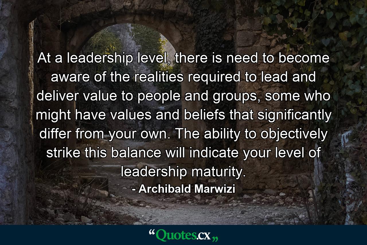 At a leadership level, there is need to become aware of the realities required to lead and deliver value to people and groups, some who might have values and beliefs that significantly differ from your own. The ability to objectively strike this balance will indicate your level of leadership maturity. - Quote by Archibald Marwizi