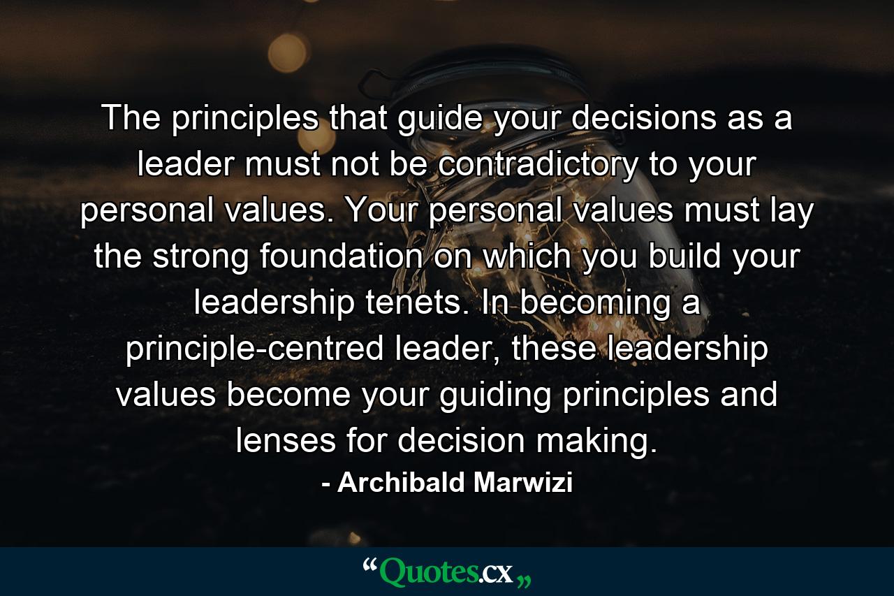 The principles that guide your decisions as a leader must not be contradictory to your personal values. Your personal values must lay the strong foundation on which you build your leadership tenets. In becoming a principle-centred leader, these leadership values become your guiding principles and lenses for decision making. - Quote by Archibald Marwizi