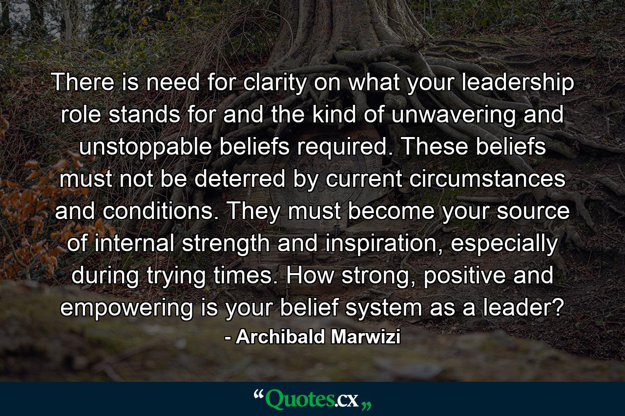 There is need for clarity on what your leadership role stands for and the kind of unwavering and unstoppable beliefs required. These beliefs must not be deterred by current circumstances and conditions. They must become your source of internal strength and inspiration, especially during trying times. How strong, positive and empowering is your belief system as a leader? - Quote by Archibald Marwizi