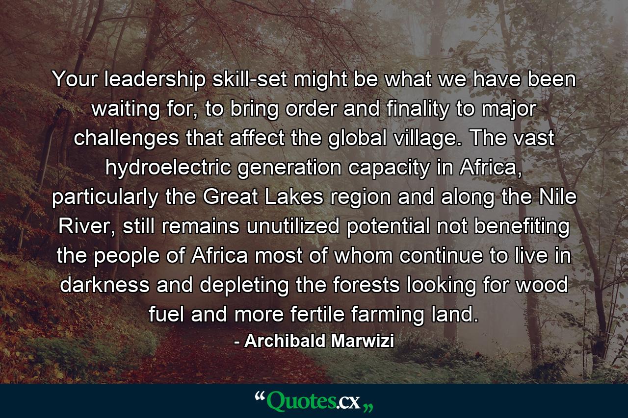 Your leadership skill-set might be what we have been waiting for, to bring order and finality to major challenges that affect the global village. The vast hydroelectric generation capacity in Africa, particularly the Great Lakes region and along the Nile River, still remains unutilized potential not benefiting the people of Africa most of whom continue to live in darkness and depleting the forests looking for wood fuel and more fertile farming land. - Quote by Archibald Marwizi