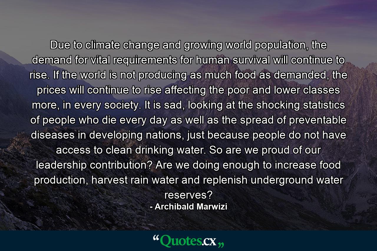 Due to climate change and growing world population, the demand for vital requirements for human survival will continue to rise. If the world is not producing as much food as demanded, the prices will continue to rise affecting the poor and lower classes more, in every society. It is sad, looking at the shocking statistics of people who die every day as well as the spread of preventable diseases in developing nations, just because people do not have access to clean drinking water. So are we proud of our leadership contribution? Are we doing enough to increase food production, harvest rain water and replenish underground water reserves? - Quote by Archibald Marwizi