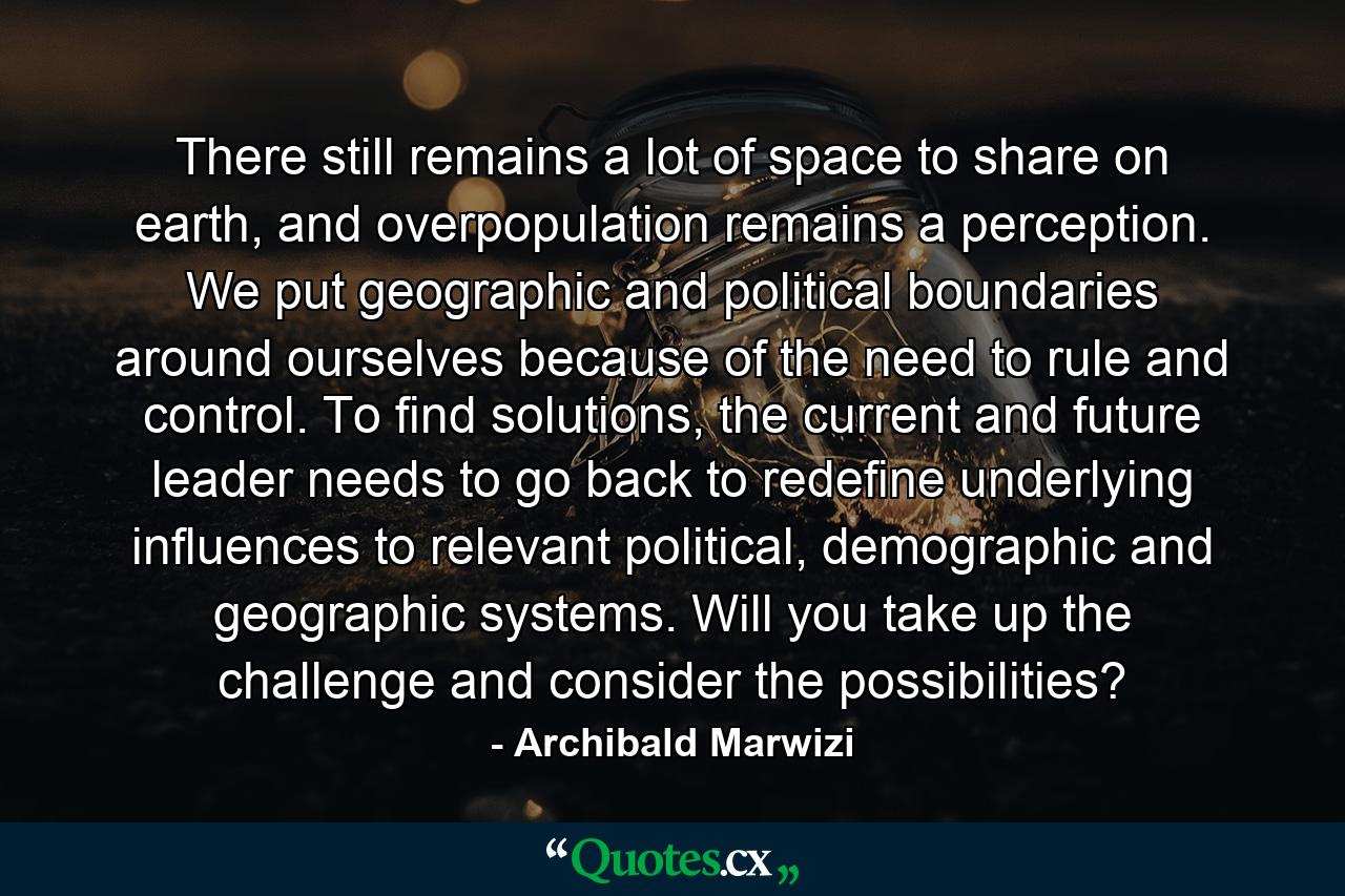 There still remains a lot of space to share on earth, and overpopulation remains a perception. We put geographic and political boundaries around ourselves because of the need to rule and control. To find solutions, the current and future leader needs to go back to redefine underlying influences to relevant political, demographic and geographic systems. Will you take up the challenge and consider the possibilities? - Quote by Archibald Marwizi