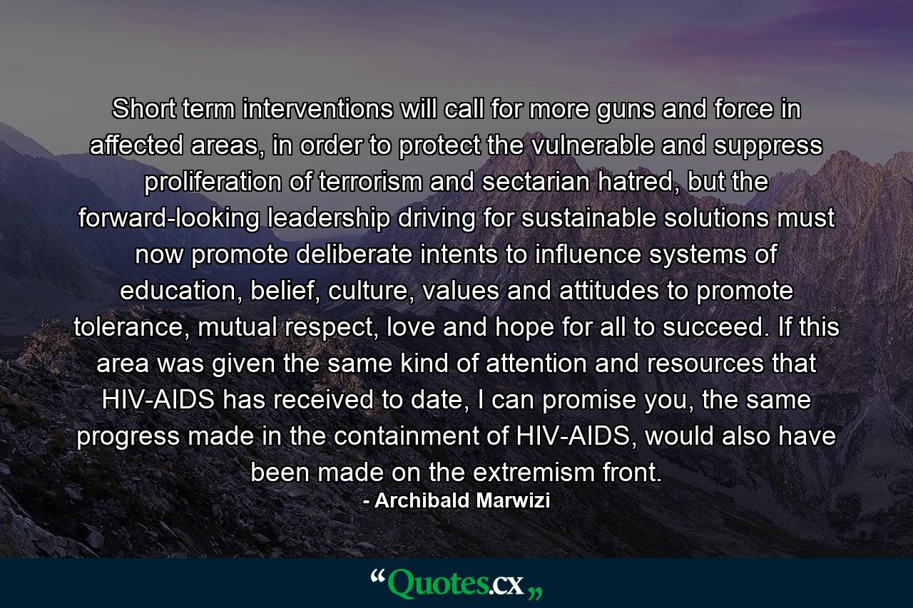 Short term interventions will call for more guns and force in affected areas, in order to protect the vulnerable and suppress proliferation of terrorism and sectarian hatred, but the forward-looking leadership driving for sustainable solutions must now promote deliberate intents to influence systems of education, belief, culture, values and attitudes to promote tolerance, mutual respect, love and hope for all to succeed. If this area was given the same kind of attention and resources that HIV-AIDS has received to date, I can promise you, the same progress made in the containment of HIV-AIDS, would also have been made on the extremism front. - Quote by Archibald Marwizi