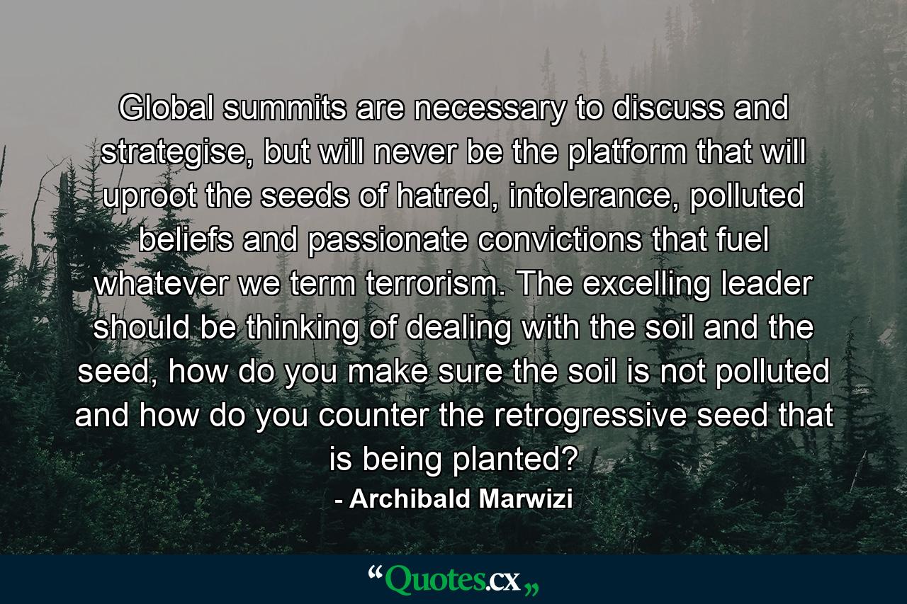 Global summits are necessary to discuss and strategise, but will never be the platform that will uproot the seeds of hatred, intolerance, polluted beliefs and passionate convictions that fuel whatever we term terrorism. The excelling leader should be thinking of dealing with the soil and the seed, how do you make sure the soil is not polluted and how do you counter the retrogressive seed that is being planted? - Quote by Archibald Marwizi