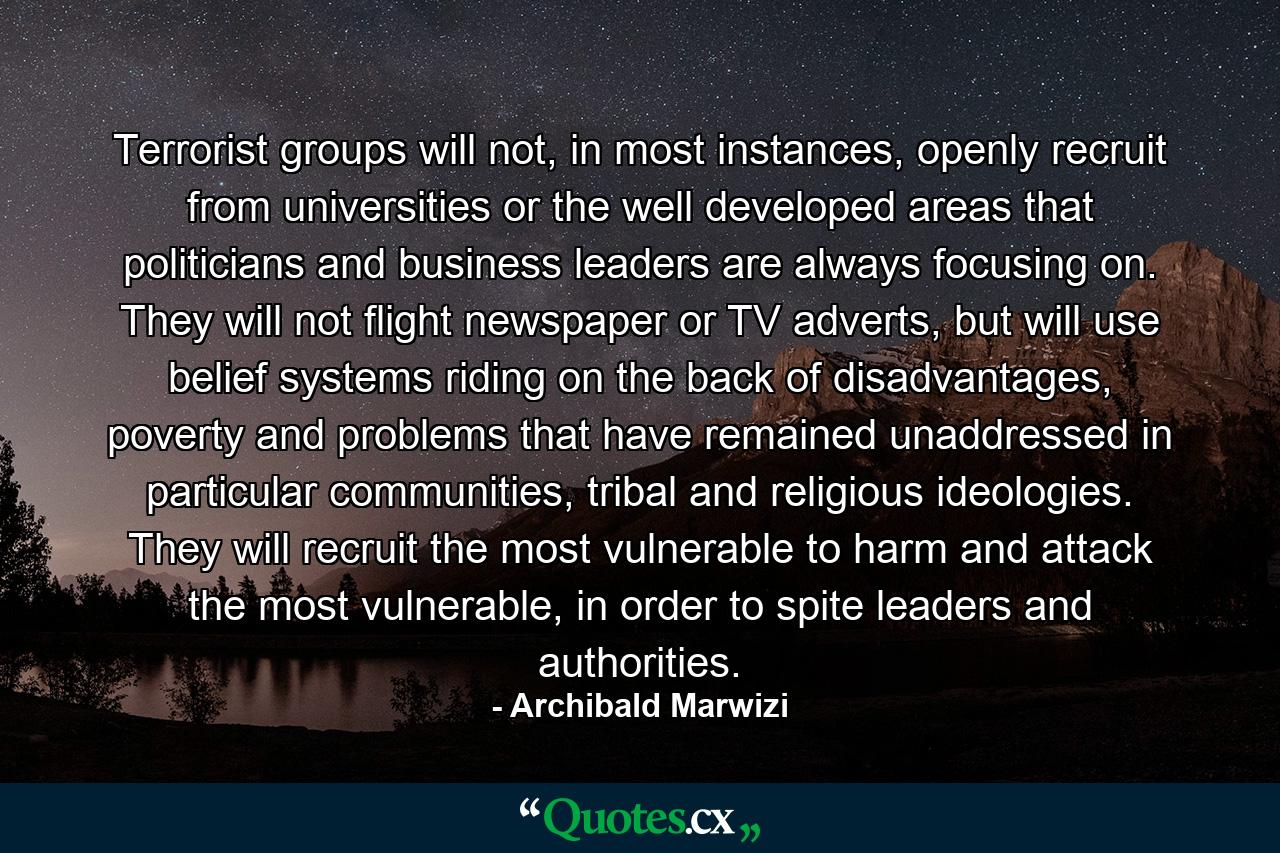 Terrorist groups will not, in most instances, openly recruit from universities or the well developed areas that politicians and business leaders are always focusing on. They will not flight newspaper or TV adverts, but will use belief systems riding on the back of disadvantages, poverty and problems that have remained unaddressed in particular communities, tribal and religious ideologies. They will recruit the most vulnerable to harm and attack the most vulnerable, in order to spite leaders and authorities. - Quote by Archibald Marwizi