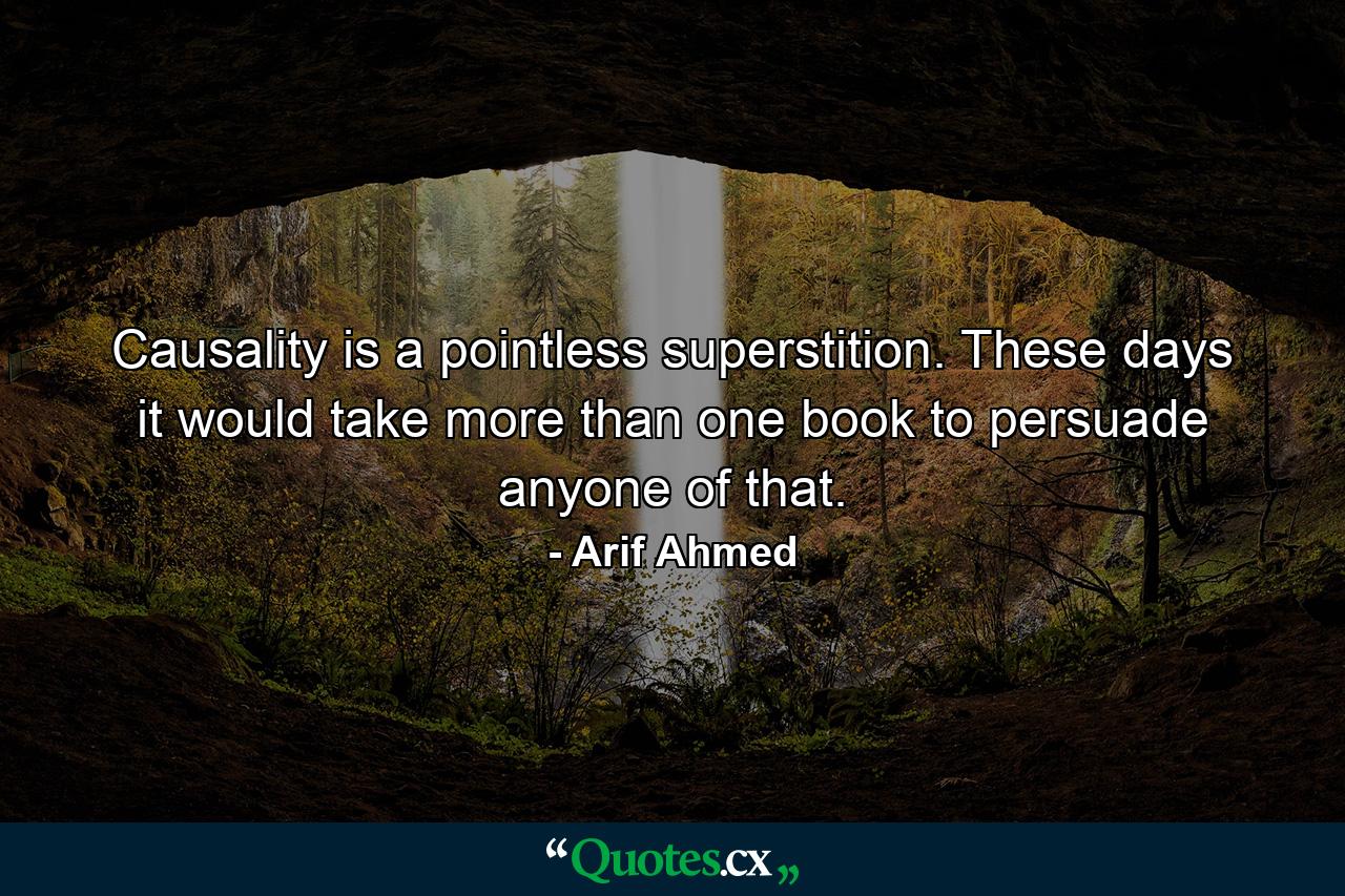 Causality is a pointless superstition. These days it would take more than one book to persuade anyone of that. - Quote by Arif Ahmed