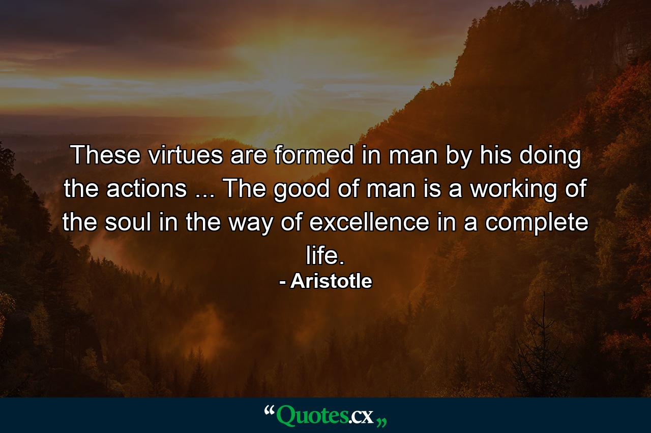 These virtues are formed in man by his doing the actions ... The good of man is a working of the soul in the way of excellence in a complete life. - Quote by Aristotle