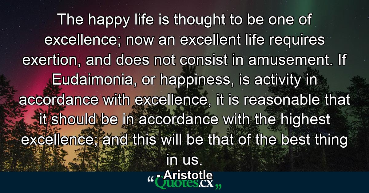 The happy life is thought to be one of excellence; now an excellent life requires exertion, and does not consist in amusement. If Eudaimonia, or happiness, is activity in accordance with excellence, it is reasonable that it should be in accordance with the highest excellence; and this will be that of the best thing in us. - Quote by Aristotle