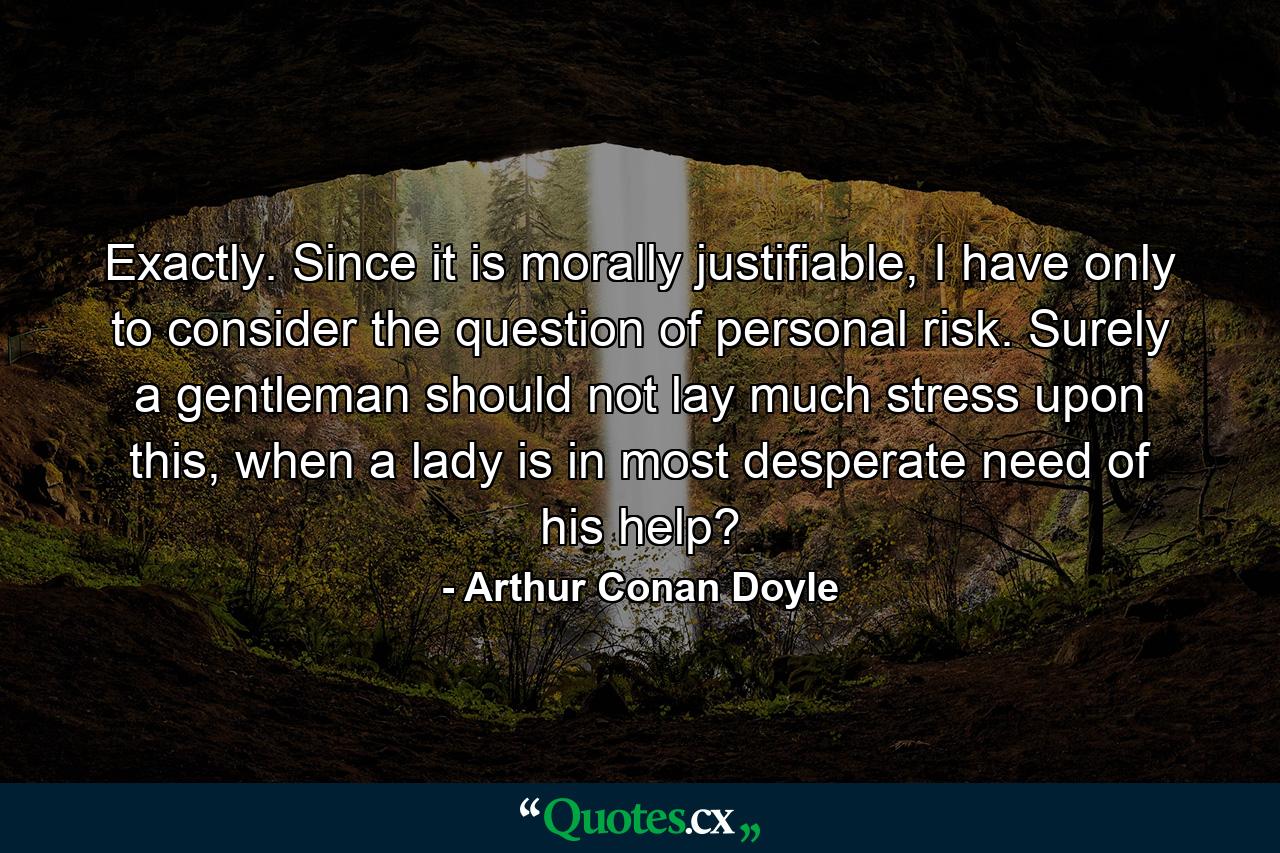 Exactly. Since it is morally justifiable, I have only to consider the question of personal risk. Surely a gentleman should not lay much stress upon this, when a lady is in most desperate need of his help? - Quote by Arthur Conan Doyle