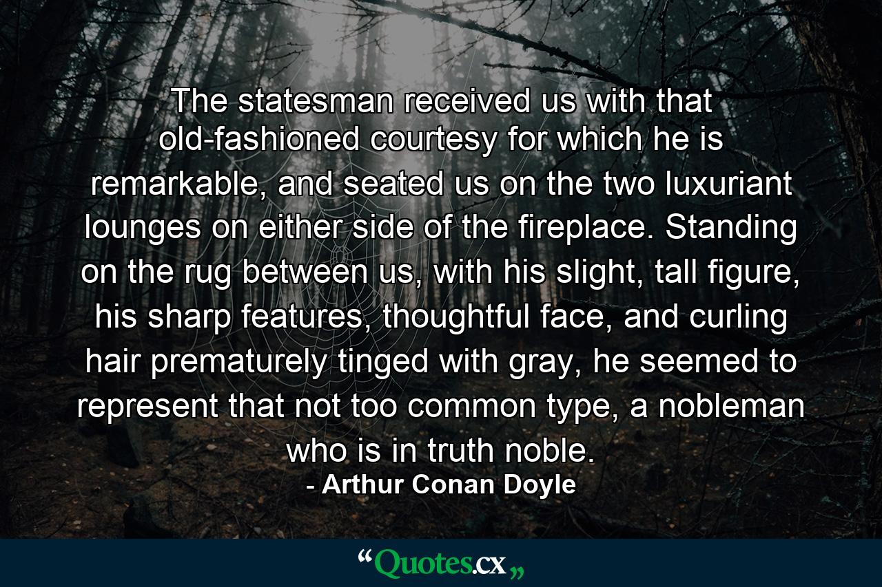 The statesman received us with that old-fashioned courtesy for which he is remarkable, and seated us on the two luxuriant lounges on either side of the fireplace. Standing on the rug between us, with his slight, tall figure, his sharp features, thoughtful face, and curling hair prematurely tinged with gray, he seemed to represent that not too common type, a nobleman who is in truth noble. - Quote by Arthur Conan Doyle