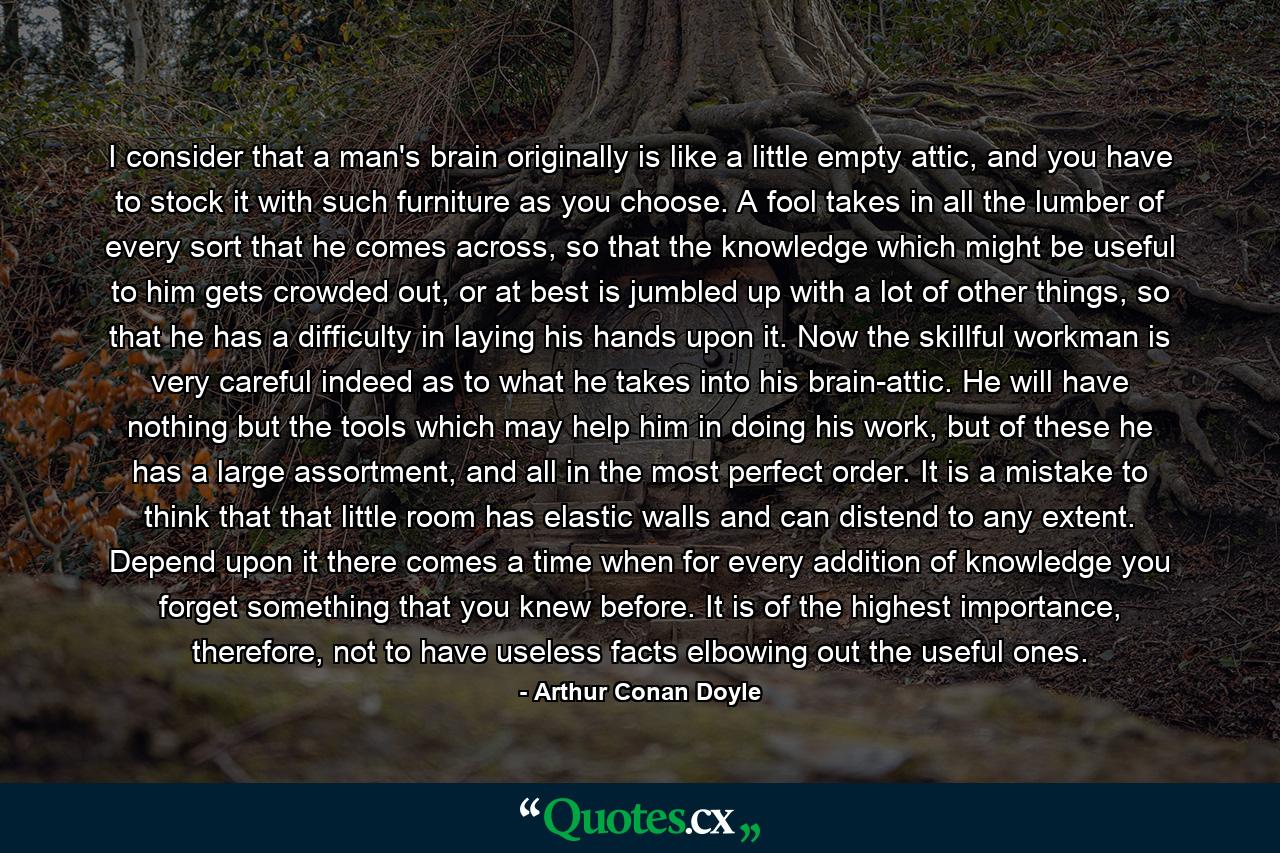 I consider that a man's brain originally is like a little empty attic, and you have to stock it with such furniture as you choose. A fool takes in all the lumber of every sort that he comes across, so that the knowledge which might be useful to him gets crowded out, or at best is jumbled up with a lot of other things, so that he has a difficulty in laying his hands upon it. Now the skillful workman is very careful indeed as to what he takes into his brain-attic. He will have nothing but the tools which may help him in doing his work, but of these he has a large assortment, and all in the most perfect order. It is a mistake to think that that little room has elastic walls and can distend to any extent. Depend upon it there comes a time when for every addition of knowledge you forget something that you knew before. It is of the highest importance, therefore, not to have useless facts elbowing out the useful ones. - Quote by Arthur Conan Doyle