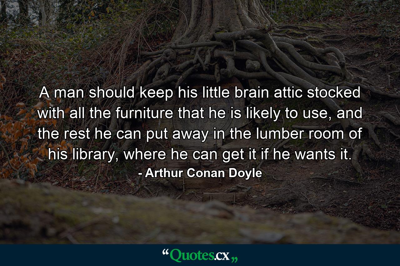 A man should keep his little brain attic stocked with all the furniture that he is likely to use, and the rest he can put away in the lumber room of his library, where he can get it if he wants it. - Quote by Arthur Conan Doyle