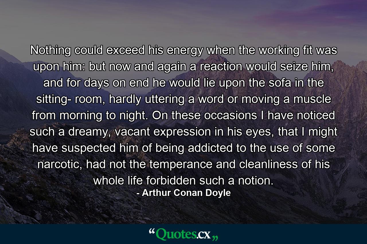 Nothing could exceed his energy when the working fit was upon him: but now and again a reaction would seize him, and for days on end he would lie upon the sofa in the sitting- room, hardly uttering a word or moving a muscle from morning to night. On these occasions I have noticed such a dreamy, vacant expression in his eyes, that I might have suspected him of being addicted to the use of some narcotic, had not the temperance and cleanliness of his whole life forbidden such a notion. - Quote by Arthur Conan Doyle