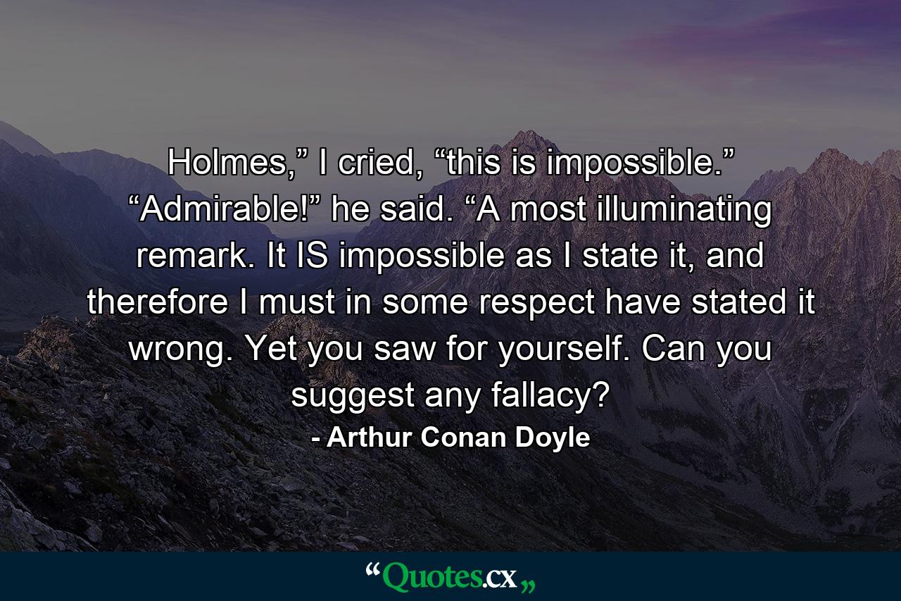 Holmes,” I cried, “this is impossible.” “Admirable!” he said. “A most illuminating remark. It IS impossible as I state it, and therefore I must in some respect have stated it wrong. Yet you saw for yourself. Can you suggest any fallacy? - Quote by Arthur Conan Doyle