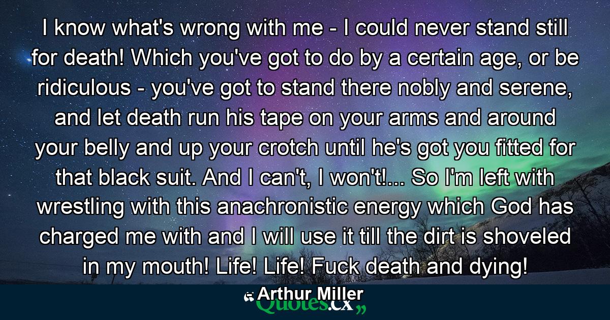 I know what's wrong with me - I could never stand still for death! Which you've got to do by a certain age, or be ridiculous - you've got to stand there nobly and serene, and let death run his tape on your arms and around your belly and up your crotch until he's got you fitted for that black suit. And I can't, I won't!... So I'm left with wrestling with this anachronistic energy which God has charged me with and I will use it till the dirt is shoveled in my mouth! Life! Life! Fuck death and dying! - Quote by Arthur Miller
