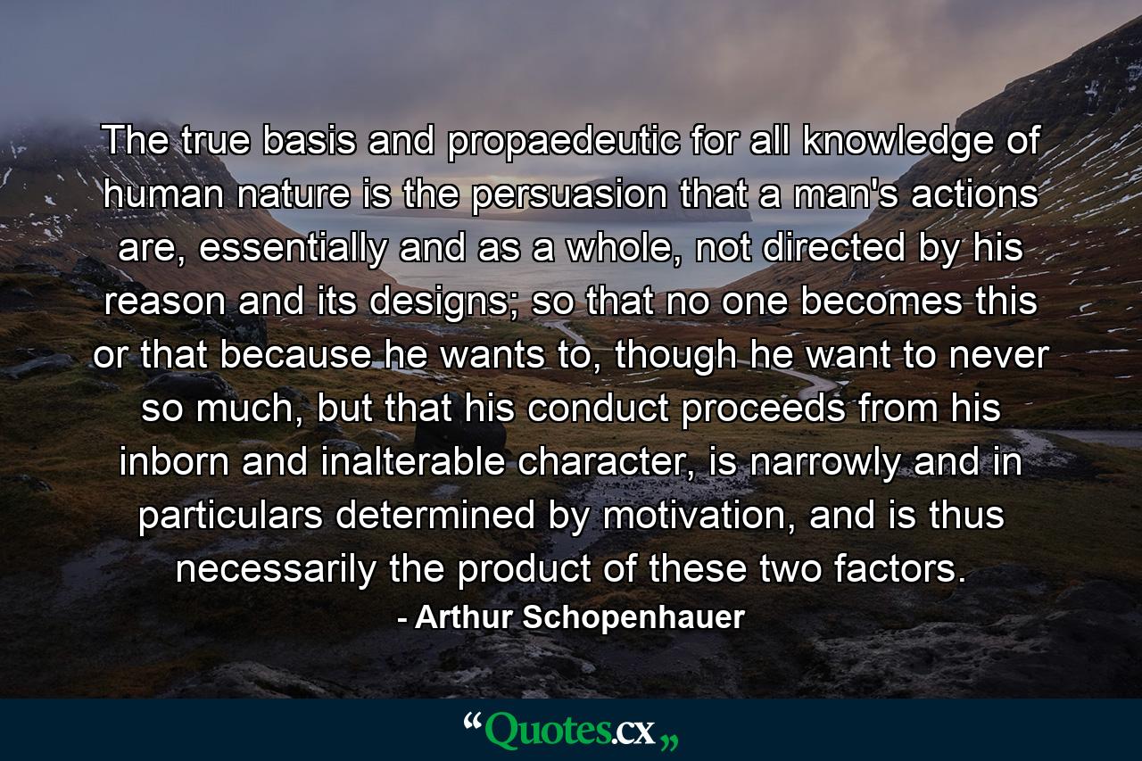 The true basis and propaedeutic for all knowledge of human nature is the persuasion that a man's actions are, essentially and as a whole, not directed by his reason and its designs; so that no one becomes this or that because he wants to, though he want to never so much, but that his conduct proceeds from his inborn and inalterable character, is narrowly and in particulars determined by motivation, and is thus necessarily the product of these two factors. - Quote by Arthur Schopenhauer