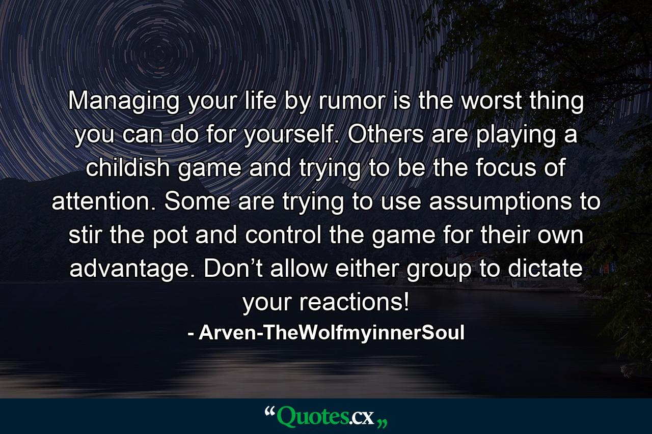 Managing your life by rumor is the worst thing you can do for yourself. Others are playing a childish game and trying to be the focus of attention. Some are trying to use assumptions to stir the pot and control the game for their own advantage. Don’t allow either group to dictate your reactions! - Quote by Arven-TheWolfmyinnerSoul