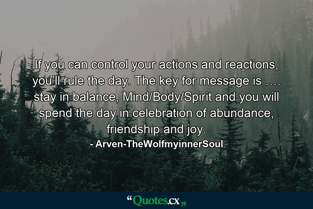 If you can control your actions and reactions, you’ll rule the day. The key for message is …. stay in balance, Mind/Body/Spirit and you will spend the day in celebration of abundance, friendship and joy. - Quote by Arven-TheWolfmyinnerSoul