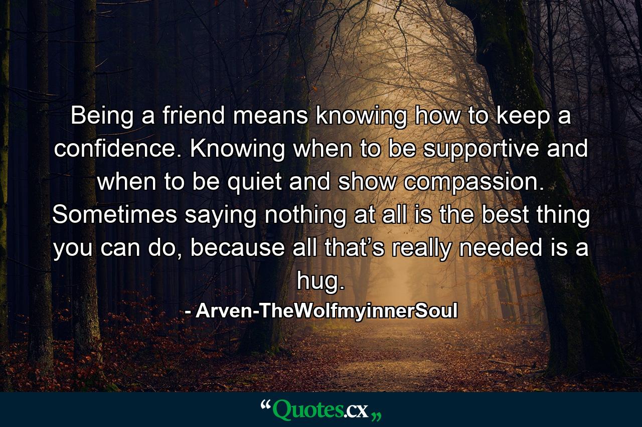 Being a friend means knowing how to keep a confidence. Knowing when to be supportive and when to be quiet and show compassion. Sometimes saying nothing at all is the best thing you can do, because all that’s really needed is a hug. - Quote by Arven-TheWolfmyinnerSoul