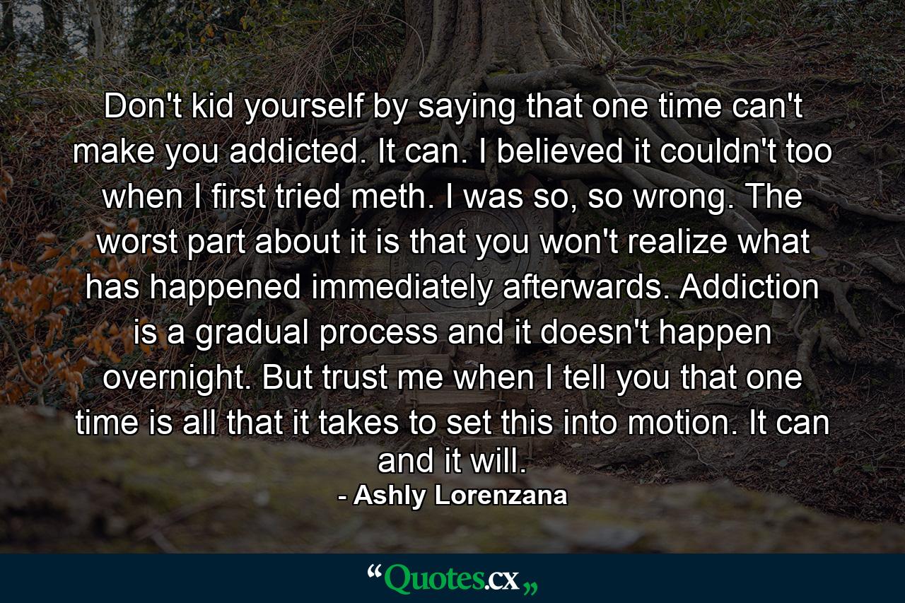 Don't kid yourself by saying that one time can't make you addicted. It can. I believed it couldn't too when I first tried meth. I was so, so wrong. The worst part about it is that you won't realize what has happened immediately afterwards. Addiction is a gradual process and it doesn't happen overnight. But trust me when I tell you that one time is all that it takes to set this into motion. It can and it will. - Quote by Ashly Lorenzana