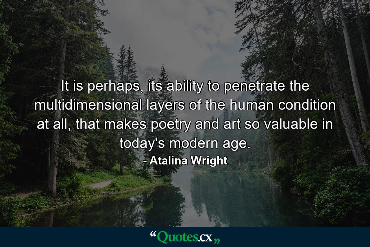 It is perhaps, its ability to penetrate the multidimensional layers of the human condition at all, that makes poetry and art so valuable in today's modern age. - Quote by Atalina Wright