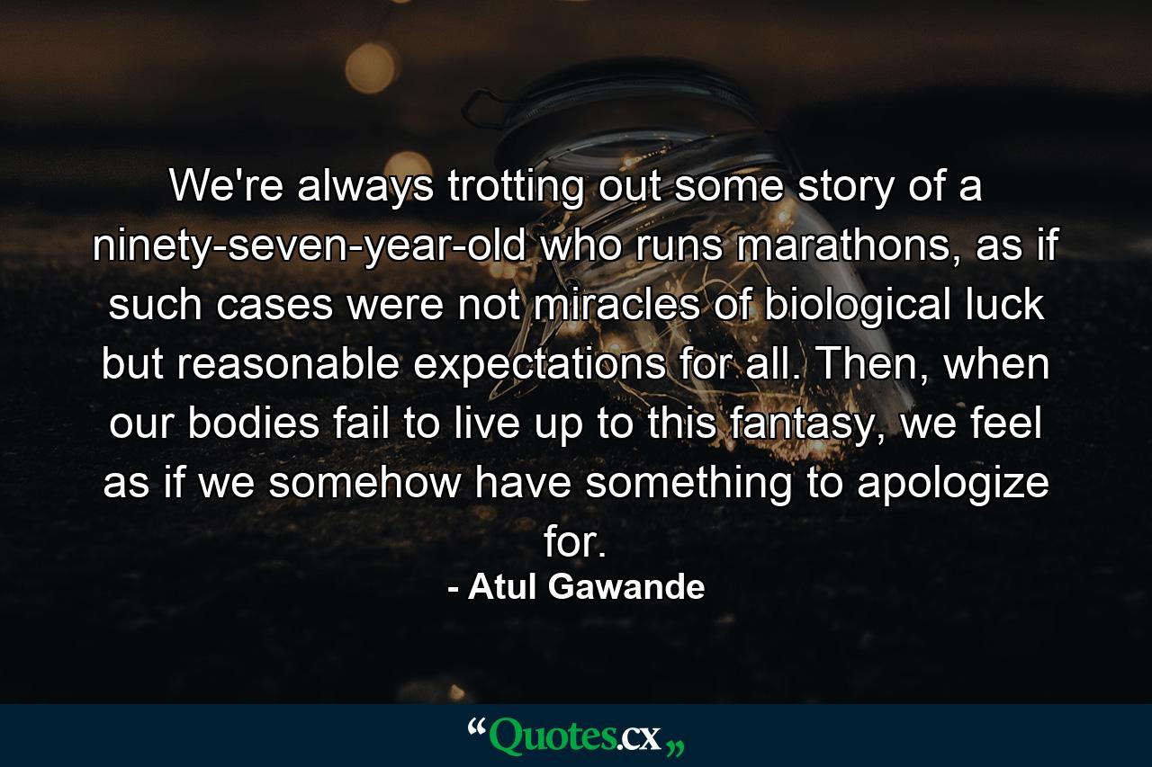 We're always trotting out some story of a ninety-seven-year-old who runs marathons, as if such cases were not miracles of biological luck but reasonable expectations for all. Then, when our bodies fail to live up to this fantasy, we feel as if we somehow have something to apologize for. - Quote by Atul Gawande