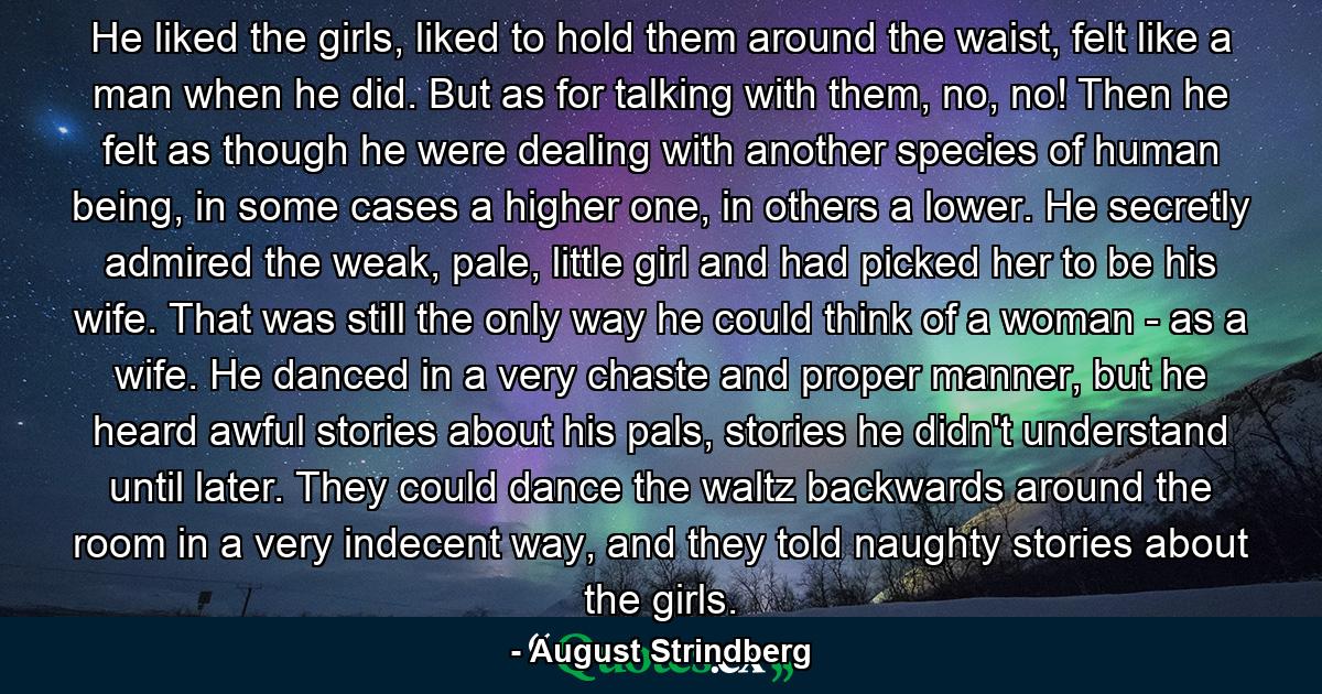 He liked the girls, liked to hold them around the waist, felt like a man when he did. But as for talking with them, no, no! Then he felt as though he were dealing with another species of human being, in some cases a higher one, in others a lower. He secretly admired the weak, pale, little girl and had picked her to be his wife. That was still the only way he could think of a woman - as a wife. He danced in a very chaste and proper manner, but he heard awful stories about his pals, stories he didn't understand until later. They could dance the waltz backwards around the room in a very indecent way, and they told naughty stories about the girls. - Quote by August Strindberg