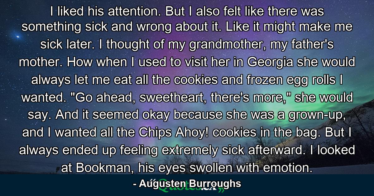 I liked his attention. But I also felt like there was something sick and wrong about it. Like it might make me sick later. I thought of my grandmother, my father's mother. How when I used to visit her in Georgia she would always let me eat all the cookies and frozen egg rolls I wanted. 