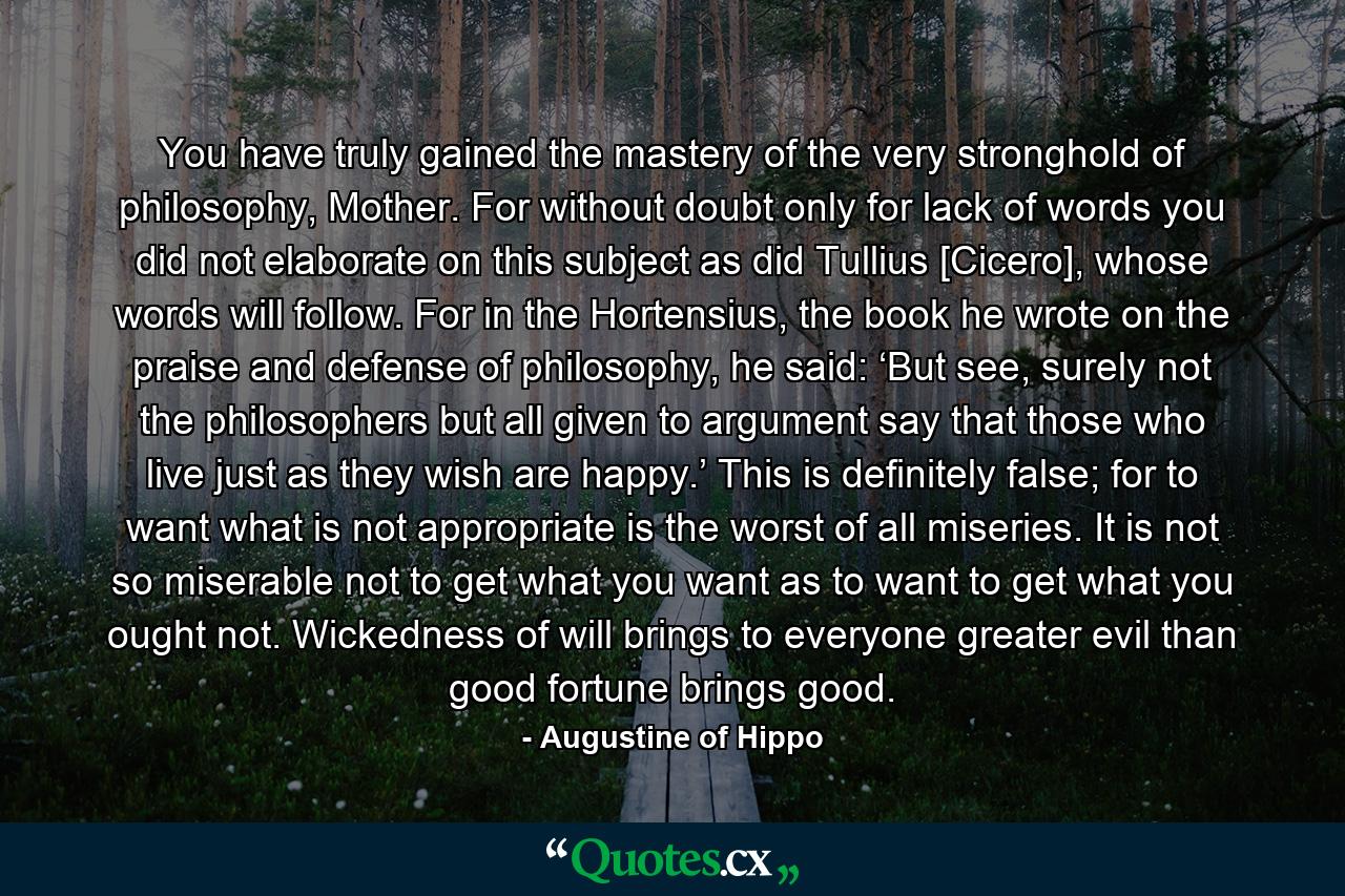 You have truly gained the mastery of the very stronghold of philosophy, Mother. For without doubt only for lack of words you did not elaborate on this subject as did Tullius [Cicero], whose words will follow. For in the Hortensius, the book he wrote on the praise and defense of philosophy, he said: ‘But see, surely not the philosophers but all given to argument say that those who live just as they wish are happy.’ This is definitely false; for to want what is not appropriate is the worst of all miseries. It is not so miserable not to get what you want as to want to get what you ought not. Wickedness of will brings to everyone greater evil than good fortune brings good. - Quote by Augustine of Hippo