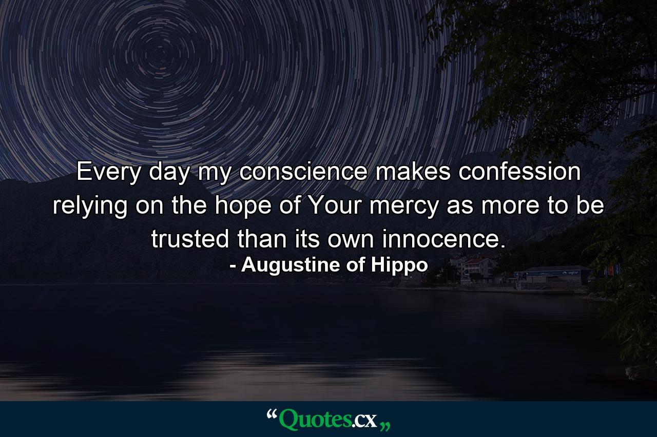 Every day my conscience makes confession relying on the hope of Your mercy as more to be trusted than its own innocence. - Quote by Augustine of Hippo