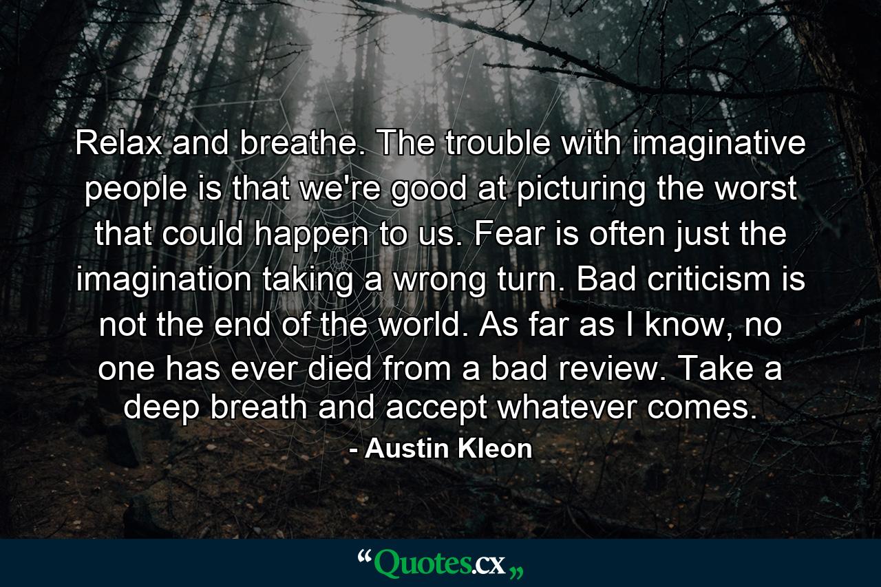 Relax and breathe. The trouble with imaginative people is that we're good at picturing the worst that could happen to us. Fear is often just the imagination taking a wrong turn. Bad criticism is not the end of the world. As far as I know, no one has ever died from a bad review. Take a deep breath and accept whatever comes. - Quote by Austin Kleon