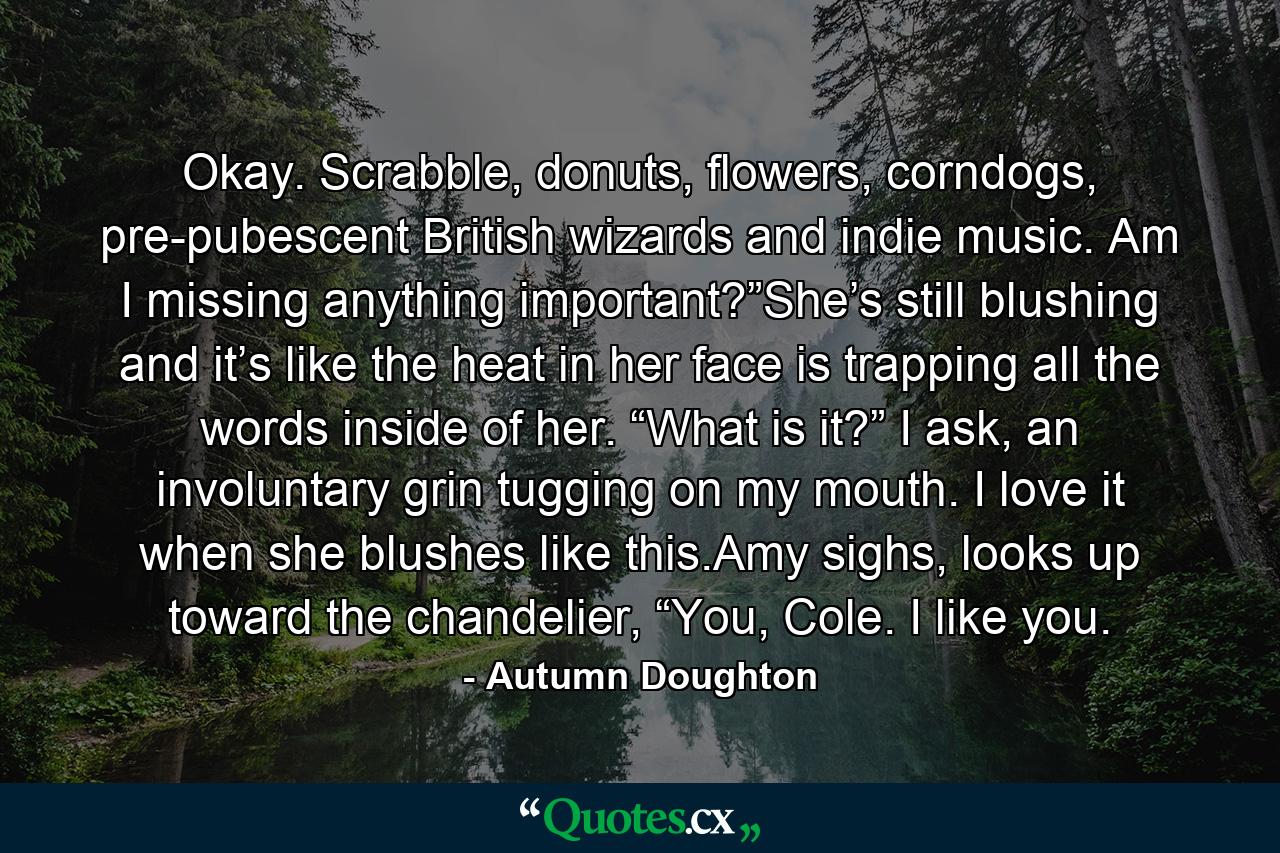 Okay. Scrabble, donuts, flowers, corndogs, pre-pubescent British wizards and indie music. Am I missing anything important?”She’s still blushing and it’s like the heat in her face is trapping all the words inside of her. “What is it?” I ask, an involuntary grin tugging on my mouth. I love it when she blushes like this.Amy sighs, looks up toward the chandelier, “You, Cole. I like you. - Quote by Autumn Doughton