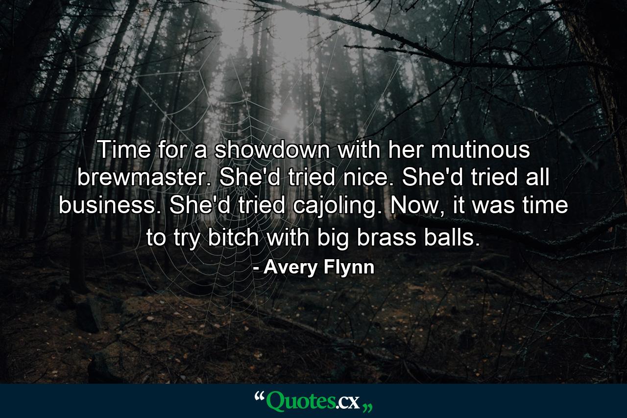 Time for a showdown with her mutinous brewmaster. She'd tried nice. She'd tried all business. She'd tried cajoling. Now, it was time to try bitch with big brass balls. - Quote by Avery Flynn