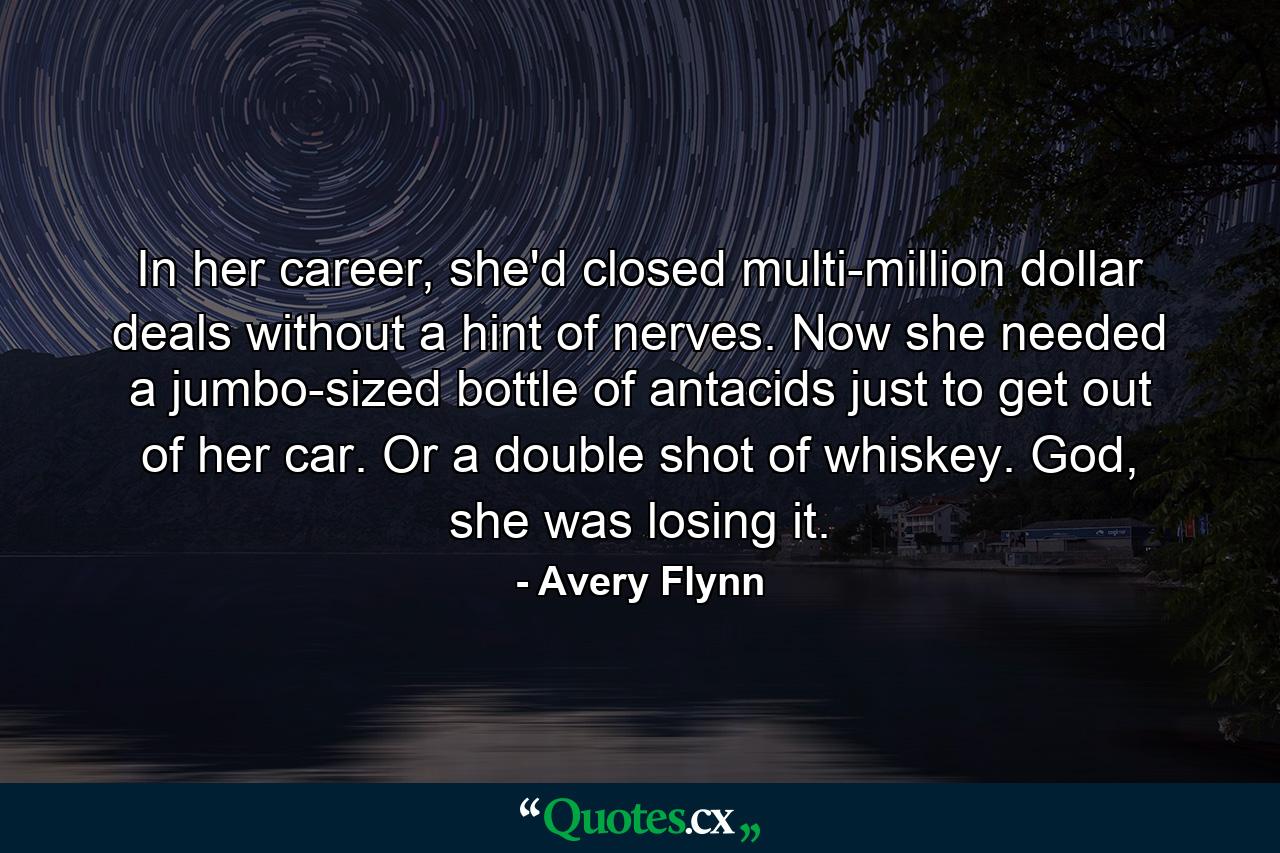 In her career, she'd closed multi-million dollar deals without a hint of nerves. Now she needed a jumbo-sized bottle of antacids just to get out of her car. Or a double shot of whiskey. God, she was losing it. - Quote by Avery Flynn