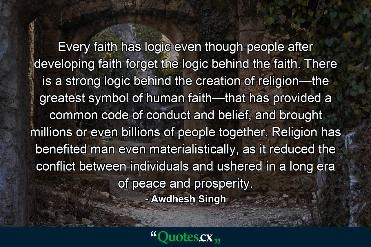 Every faith has logic even though people after developing faith forget the logic behind the faith. There is a strong logic behind the creation of religion—the greatest symbol of human faith—that has provided a common code of conduct and belief, and brought millions or even billions of people together. Religion has benefited man even materialistically, as it reduced the conflict between individuals and ushered in a long era of peace and prosperity. - Quote by Awdhesh Singh