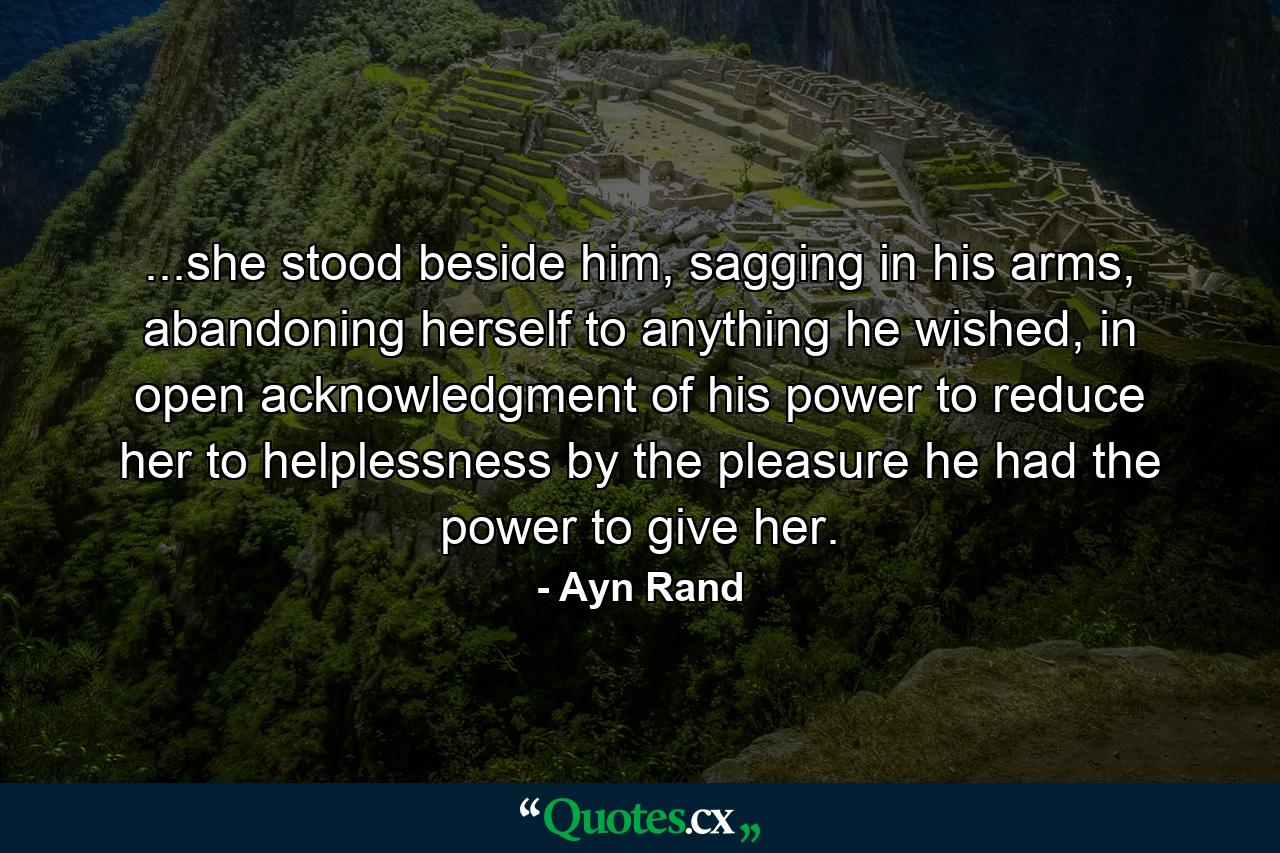 ...she stood beside him, sagging in his arms, abandoning herself to anything he wished, in open acknowledgment of his power to reduce her to helplessness by the pleasure he had the power to give her. - Quote by Ayn Rand