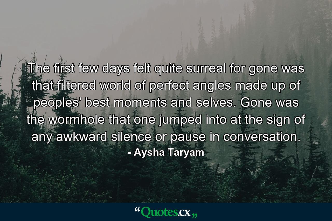 The first few days felt quite surreal for gone was that filtered world of perfect angles made up of peoples’ best moments and selves. Gone was the wormhole that one jumped into at the sign of any awkward silence or pause in conversation. - Quote by Aysha Taryam