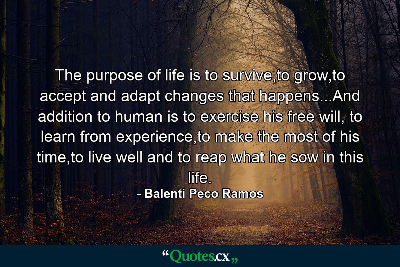 The purpose of life is to survive,to grow,to accept and adapt changes that happens...And addition to human is to exercise his free will, to learn from experience,to make the most of his time,to live well and to reap what he sow in this life. - Quote by Balenti Peco Ramos