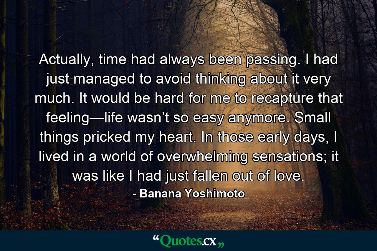 Actually, time had always been passing. I had just managed to avoid thinking about it very much. It would be hard for me to recapture that feeling—life wasn’t so easy anymore. Small things pricked my heart. In those early days, I lived in a world of overwhelming sensations; it was like I had just fallen out of love. - Quote by Banana Yoshimoto