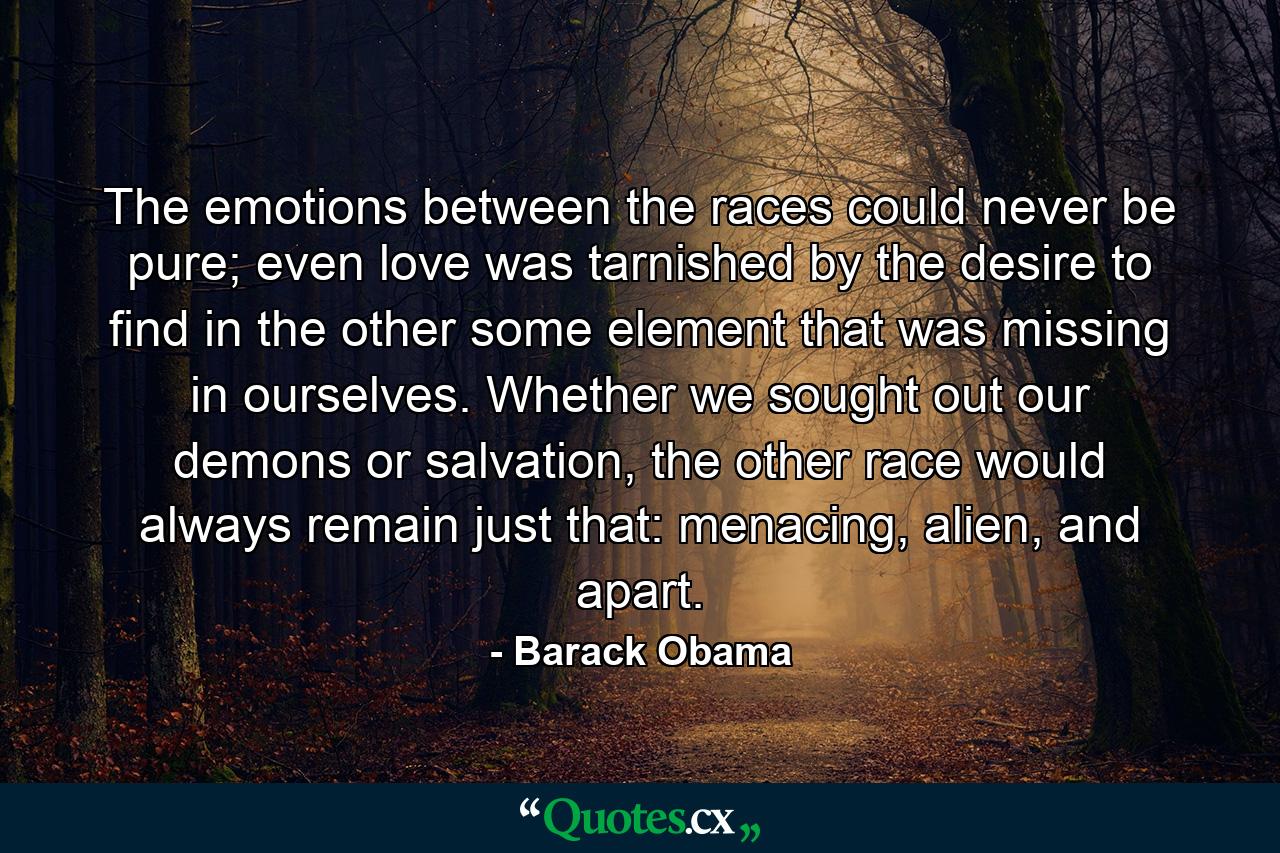 The emotions between the races could never be pure; even love was tarnished by the desire to find in the other some element that was missing in ourselves. Whether we sought out our demons or salvation, the other race would always remain just that: menacing, alien, and apart. - Quote by Barack Obama