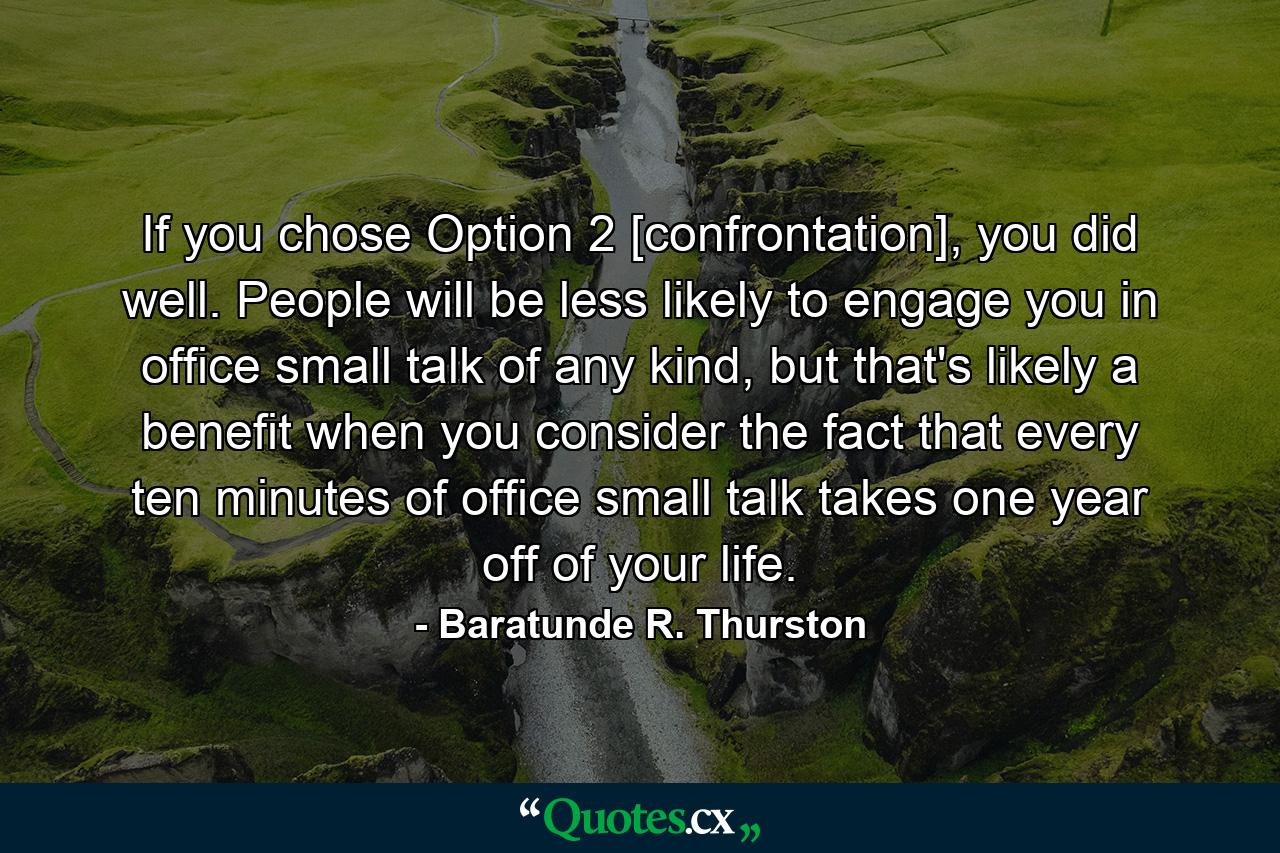 If you chose Option 2 [confrontation], you did well. People will be less likely to engage you in office small talk of any kind, but that's likely a benefit when you consider the fact that every ten minutes of office small talk takes one year off of your life. - Quote by Baratunde R. Thurston