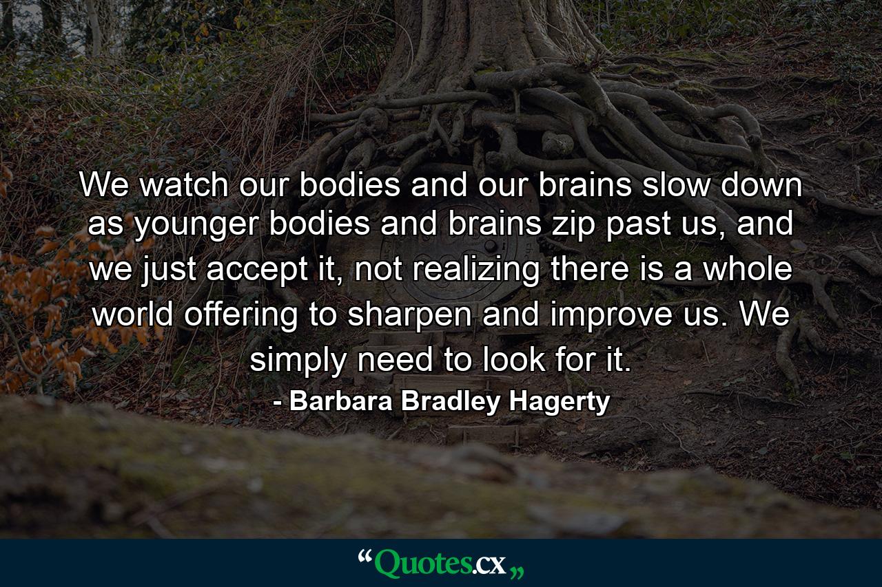 We watch our bodies and our brains slow down as younger bodies and brains zip past us, and we just accept it, not realizing there is a whole world offering to sharpen and improve us. We simply need to look for it. - Quote by Barbara Bradley Hagerty