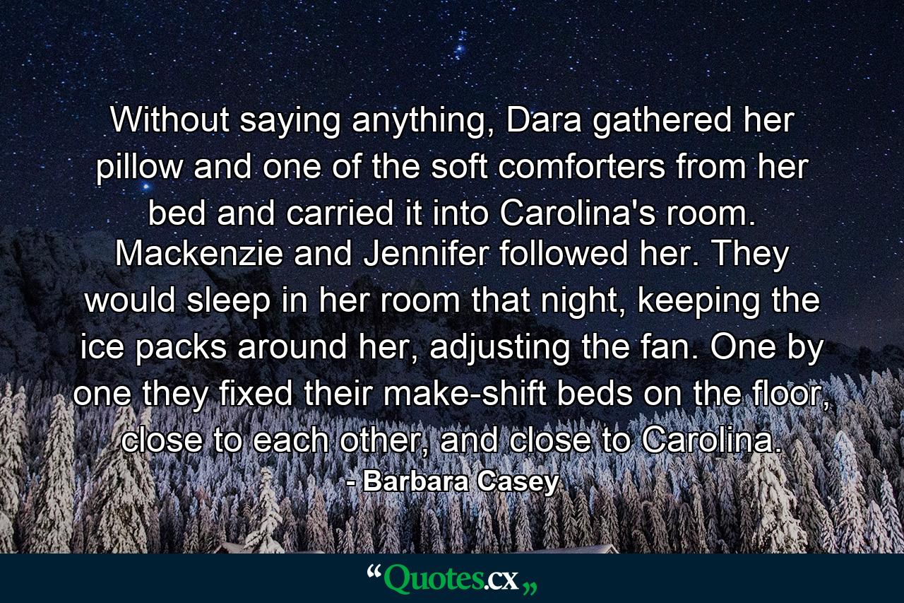 Without saying anything, Dara gathered her pillow and one of the soft comforters from her bed and carried it into Carolina's room. Mackenzie and Jennifer followed her. They would sleep in her room that night, keeping the ice packs around her, adjusting the fan. One by one they fixed their make-shift beds on the floor, close to each other, and close to Carolina. - Quote by Barbara Casey