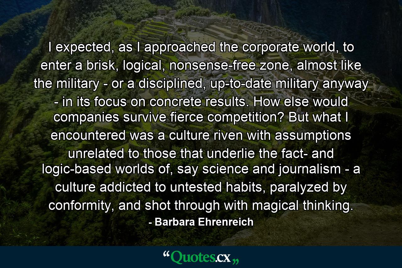 I expected, as I approached the corporate world, to enter a brisk, logical, nonsense-free zone, almost like the military - or a disciplined, up-to-date military anyway - in its focus on concrete results. How else would companies survive fierce competition? But what I encountered was a culture riven with assumptions unrelated to those that underlie the fact- and logic-based worlds of, say science and journalism - a culture addicted to untested habits, paralyzed by conformity, and shot through with magical thinking. - Quote by Barbara Ehrenreich