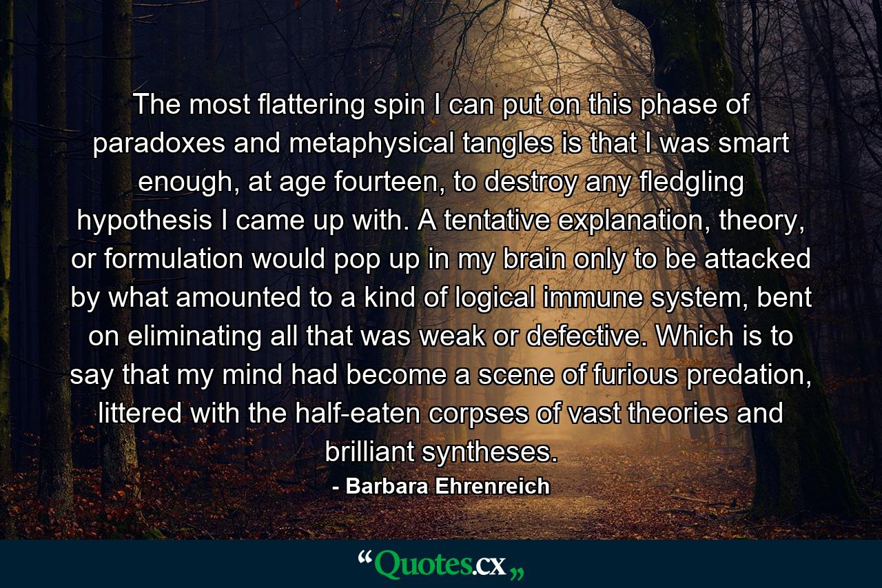 The most flattering spin I can put on this phase of paradoxes and metaphysical tangles is that I was smart enough, at age fourteen, to destroy any fledgling hypothesis I came up with. A tentative explanation, theory, or formulation would pop up in my brain only to be attacked by what amounted to a kind of logical immune system, bent on eliminating all that was weak or defective. Which is to say that my mind had become a scene of furious predation, littered with the half-eaten corpses of vast theories and brilliant syntheses. - Quote by Barbara Ehrenreich